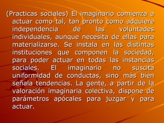 (Practicas sociales) El imaginario comienza a actuar como tal, tan pronto como adquiere independencia de las voluntades individuales, aunque necesita de ellas para materializarse. Se instala en las distintas instituciones que componen la sociedad, para poder actuar en todas las instancias sociales. El imaginario no suscita uniformidad de conductas, sino más bien señala tendencias. La gente, a partir de la valoración imaginaria colectiva, dispone de parámetros apócales para juzgar y para actuar.   