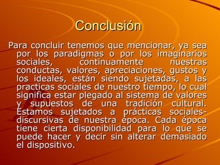 Conclusión   Para concluir tenemos que mencionar, ya sea por los paradigmas o por los imaginarios sociales, continuamente nuestras conductas, valores, apreciaciones, gustos y los ideales, están siendo sujetadas, a las practicas sociales de nuestro tiempo, lo cual significa estar plegado al sistema de valores y supuestos de una tradición cultural. Estamos sujetados a prácticas sociales-discursivas de nuestra época. Cada época tiene cierta disponibilidad para lo que se puede hacer y decir sin alterar demasiado el dispositivo.   