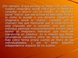 (Por ejemplo: si una persona se siente mal, enferma, nuestro imaginario social indica que lo mejor es consultar o recurrir con un medico, el imaginario social "marca" que esa actitud es adecuada; Pero si lo mimo le sucede a una persona indígena, el imaginario social le "marca", consultar con el chaman) Hay que mencionar que el imaginario no esta impuesto por la sociedad, sino que cada individuo participa inconscientemente primero para formar el imaginario individual, que luego se transforma en colectivo, en la medida que exista coincidencia valorativa entre las otras personas. Este cobra forma propia cuando se libera de las individualidades, y por lo tanto adquiere independencia respecto de los sujetos.  