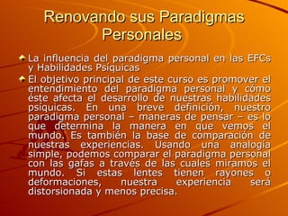 Renovando sus Paradigmas Personales  La influencia del paradigma personal en las EFCs y Habilidades Psíquicas El objetivo principal de este curso es promover el entendimiento del paradigma personal y cómo éste afecta el desarrollo de nuestras habilidades psíquicas. En una breve definición, nuestro paradigma personal – maneras de pensar – es lo que determina la manera en que vemos el mundo. Es también la base de comparación de nuestras experiencias. Usando una analogía simple, podemos comparar el paradigma personal con las gafas a través de las cuales miramos el mundo. Si estas lentes tienen rayones o deformaciones, nuestra experiencia será distorsionada y menos precisa. 