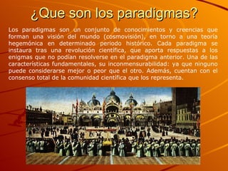¿Que son los paradigmas? Los paradigmas son un conjunto de conocimientos y creencias que forman una visión del mundo (cosmovisión), en torno a una teoría hegemónica en determinado periodo histórico. Cada paradigma se instaura tras una revolución científica, que aporta respuestas a los enigmas que no podían resolverse en el paradigma anterior. Una de las características fundamentales, su inconmensurabilidad: ya que ninguno puede considerarse mejor o peor que el otro. Además, cuentan con el consenso total de la comunidad científica que los representa.  