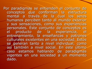 Por paradigmas se entienden el conjunto de conceptos que conforman la estructura mental a través de la cual los seres humanos perciben tanto al mundo exterior y sus sensaciones, como sus experiencias personales. Este conjunto de conceptos es el producto de la experiencia, el entrenamiento, la enseñanzas y patrones culturales existentes en una sociedad. Estos se generan tanto a nivel individual, como así también a nivel social. En este último caso estamos hablando de paradigmas vigentes en una sociedad a un momento dado.   