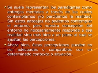 Se suele representan los paradigmas como anteojos mentales a través de los cuales contemplamos y/o percibimos la realidad. Sin estos anteojos no podemos contemplar el entorno, pero nuestra concepción del entorno no necesariamente responde a esa realidad sino más bien a un plano al cual se ajustan las percepciones. Ahora bien, éstas percepciones pueden no ser adecuadas o compatibles con un determinado contexto o situación.   