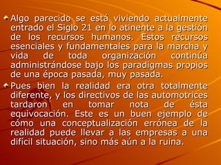 Algo parecido se está viviendo actualmente entrado el Siglo 21 en lo atinente a la gestión de los recursos humanos. Estos recursos esenciales y fundamentales para la marcha y vida de toda organización continúa administrándose bajo los paradigmas propios de una época pasada, muy pasada.  Pues bien la realidad era otra totalmente diferente, y los directivos de las automotrices tardaron en tomar nota de ésta equivocación. Este es un buen ejemplo de cómo una conceptualización errónea de la realidad puede llevar a las empresas a una difícil situación, sino más aún a la ruina. 