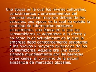 Una época en la cual los niveles culturales, conocimientos y entrenamientos del personal estaban muy por debajo de los actuales, una época en la cual no existía la cantidad de información existente actualmente, una época en la que los consumidores se adaptaban a la oferta y no como lo es actualmente en la cual la empresa debe constantemente adaptarse a las nuevas y mayores exigencias de los consumidores. Aquella era una época signada mundialmente por las barreras comerciales, al contrario de la actual existencia de mercados globales. 