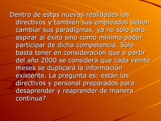 Dentro de estas nuevas realidades los directivos y también sus empleados deben cambiar sus paradigmas, ya no sólo para aspirar al éxito sino como mínimo poder participar de dicha competencia. Sólo basta tener en consideración que a partir del año 2000 se considera que cada veinte meses se duplicará la información existente. La pregunta es: están los directivos y personal preparados para desaprender y reaprender de manera continua? 