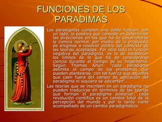 FUNCIONES DE LOS PARADIMAS Los paradigmas cumplen una doble función, por un lado, la positiva que consiste en determinar las direcciones en las que ha de desarrollarse la ciencia normal, por medio de la propuesta de enigmas a resolver dentro del contexto de las teorías aceptadas. Por otro lado la función negativa del paradigma, es la de establecer los límites de lo que ha de considerarse ciencia durante el tiempo de su hegemonía. Según Thomas Khun: "cada paradigma delimita el campo de los problemas que pueden plantearse, con tal fuerza que aquellos que caen fuera del campo de aplicación del paradigma ni siquiera se advierten". Las teorías que se inscriben en un paradigma no pueden traducirse en términos de las teorías que forman el paradigma posterior; cada revolución científica es un cambio total de la percepción del mundo y por lo tanto viene acompañado de un cambio paradigmático. 