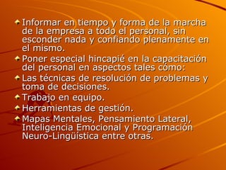 Informar en tiempo y forma de la marcha de la empresa a todo el personal, sin esconder nada y confiando plenamente en el mismo.  Poner especial hincapié en la capacitación del personal en aspectos tales cómo:  Las técnicas de resolución de problemas y toma de decisiones.  Trabajo en equipo.  Herramientas de gestión.  Mapas Mentales, Pensamiento Lateral, Inteligencia Emocional y Programación Neuro-Lingüística entre otras.   