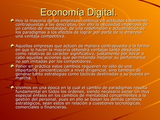 Economía Digital.  Hoy la mayoría de las empresas continua en actitudes totalmente contrapuestas a las descriptas, por ello la necesidad imperiosa de un cambio de mentalidad, de una redefinición y actualización de los paradigmas a los efectos de lograr por parte de la empresa una ventaja competitiva. Aquellas empresas que actúen de manera contrapuesta a la forma en que lo hacen la mayoría obtendrá ventajas tanto absolutas como relativas de carácter significativo, justamente por llevar a cabo aquellas acciones que permitiendo mejorar su performance no son imitadas por los competidores. Poner en práctica estos cambios requieren no sólo de una importante concientización a nivel dirigencial, sino también de generar tanto estrategias como tácticas destinadas a su puesta en marcha. Vivimos en una época en la cual el cambio de paradigmas resulta fundamental en todos los órdenes, siendo necesario poner un muy especial énfasis en los cambios de mentalidad concernientes a la gestión del personal, pues en ello se basan los demás cambios estratégicos, sean estos en relación a cuestiones tecnológicas, comerciales o financieras. 