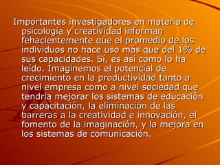 Importantes investigadores en materia de psicología y creatividad informan fehacientemente que el promedio de los individuos no hace uso más que del 1% de sus capacidades. Sí, es así como lo ha leído. Imaginemos el potencial de crecimiento en la productividad tanto a nivel empresa como a nivel sociedad que tendría mejorar los sistemas de educación y capacitación, la eliminación de las barreras a la creatividad e innovación, el fomento de la imaginación, y la mejora en los sistemas de comunicación. 
