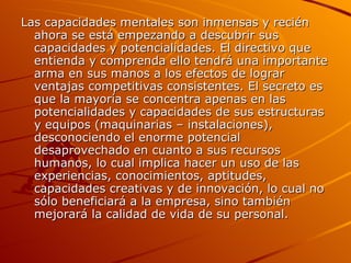 Las capacidades mentales son inmensas y recién ahora se está empezando a descubrir sus capacidades y potencialidades. El directivo que entienda y comprenda ello tendrá una importante arma en sus manos a los efectos de lograr ventajas competitivas consistentes. El secreto es que la mayoría se concentra apenas en las potencialidades y capacidades de sus estructuras y equipos (maquinarias – instalaciones), desconociendo el enorme potencial desaprovechado en cuanto a sus recursos humanos, lo cual implica hacer un uso de las experiencias, conocimientos, aptitudes, capacidades creativas y de innovación, lo cual no sólo beneficiará a la empresa, sino también mejorará la calidad de vida de su personal. 