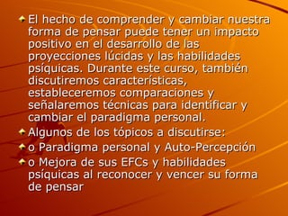 El hecho de comprender y cambiar nuestra forma de pensar puede tener un impacto positivo en el desarrollo de las proyecciones lúcidas y las habilidades psíquicas. Durante este curso, también discutiremos características, estableceremos comparaciones y señalaremos técnicas para identificar y cambiar el paradigma personal.  Algunos de los tópicos a discutirse: o Paradigma personal y Auto-Percepción  o Mejora de sus EFCs y habilidades psíquicas al reconocer y vencer su forma de pensar  