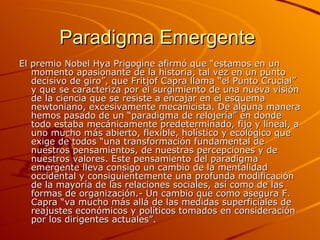 Paradigma Emergente  El premio Nobel Hya Prigogine afirmó que “estamos en un momento apasionante de la historia, tal vez en un punto decisivo de giro”, que Fritjof Capra llama “el Punto Crucial” y que se caracteriza por el surgimiento de una nueva visión de la ciencia que se resiste a encajar en el esquema newtoniano, excesivamente mecanicista. De alguna manera hemos pasado de un “paradigma de relojería” en donde todo estaba mecánicamente predeterminado, fijo y lineal, a uno mucho más abierto, flexible, holístico y ecológico que exige de todos “una transformación fundamental de nuestros pensamientos, de nuestras percepciones y de nuestros valores. Este pensamiento del paradigma emergente lleva consigo un cambio de la mentalidad occidental y consiguientemente una profunda modificación de la mayoría de las relaciones sociales, así como de las formas de organización.- Un cambio que como asegura F. Capra “va mucho más allá de las medidas superficiales de reajustes económicos y políticos tomados en consideración por los dirigentes actuales”. 