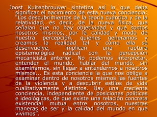 Joost Kuitenbrouwer sintetiza así lo que debe significar el nacimiento de esta nueva conciencia: “Los descubrimientos de la teoría cuántica y de la relatividad, es decir, de la nueva física, que señalan que no hay objetividad y que somos nosotros mismos, por la calidad y modo de nuestra percepción, quienes generamos y creamos la realidad tal y como ella se desenvuelve, implican una ruptura epistemológica radical con la percepción mecanicista anterior. No podemos interpretar, entender el mundo, hablar del mundo, sin examinarnos, sin llegar a entendernos a nosotros mismos... Es esta conciencia la que nos obliga a examinar dentro de nosotros mismos las fuentes de la violencia y a descubrir estilos de vida cualitativamente distintos. Hay una creciente conciencia, independiente de posiciones políticas e ideológicas, de que existe una relación concreta existencial mutua entre nosotros, nuestras maneras de ser y la calidad del mundo en que vivimos”. 