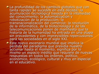 La profundidad de los cambios globales que con tanta rapidez se suceden en esta década; la acumulación tecnológica basada en la intensidad del conocimiento; la automatización y robotización de la producción; la transnacionalización del comercio; la revolución de la informática, de la biotecnología y de las telecomunicaciones ponen de manifiesto que la historia de la humanidad ha entrado en una etapa sin precedentes y con imprevisibles repercusiones para las sociedades en el siglo XXI. Este nuevo escenario mundial que implica la pérdida del paradigma que presidía nuestro accionar hasta el momento, significa por lo mismo un espacio inédito que requiere de nuevas respuestas en todos los órdenes, político, económico, ecológico, cultural y muy en especial en el educativo. 