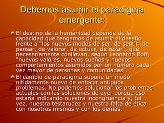Debemos asumir el paradigma emergente: El destino de la humanidad depende de la capacidad que tengamos de asumir el desafío frente a “los nuevos modos de ser, de sentir, de pensar, de valorar, de actuar, de rezar”, que necesariamente conllevan, según Leonardo Boff, “nuevos valores, nuevos sueños y nuevos comportamientos asumidos por un número cada vez mayor de personas y comunidades”. El cambio de paradigma supone un modo nítidamente nuevo de enfocar antiguos problemas. No podemos solucionar los problemas actuales con las soluciones de ayer porque eso estaría indicando nuestra incongruencia y, tal vez, nuestra testarudez y nuestra falta de ética con nosotros mismos y con los demás. 