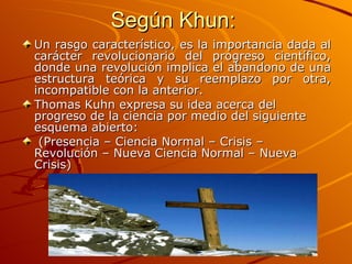 Según Khun:  Un rasgo característico, es la importancia dada al carácter revolucionario del progreso científico, donde una revolución implica el abandono de una estructura teórica y su reemplazo por otra, incompatible con la anterior.  Thomas Kuhn expresa su idea acerca del progreso de la ciencia por medio del siguiente esquema abierto:  (Presencia – Ciencia Normal – Crisis – Revolución – Nueva Ciencia Normal – Nueva Crisis) 