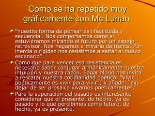 Como se ha repetido muy gráficamente con Mc Luhan  “ nuestra forma de pensar es linealizada y secuencial. Nos comportamos como si estuviéramos mirando el futuro por un espejo retrovisor. Nos negamos a mirarlo de frente. Por inercia o rigidez nos resistimos a saltar al nuevo escenario”. Como que para vencer esa resistencia es necesario saber conjugar armónicamente nuestra intuición y nuestra razón. Edgar Morin nos invita a rescatar nuestra cotidianidad poética. “Vivir poéticamente es vivir para vivir”; y añade: “sin dejar de ser prosaico vivamos poéticamente”. Para la superación del pasado es interesante considerar que el presente, de hecho, ya es pasado y lo que percibimos como futuro, de hecho, ya es presente. 