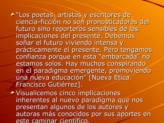 “ Los poetas, artistas y escritores de ciencia-ficción no son pronosticadores del futuro sino reporteros sensibles de las implicaciones del presente. Debemos soñar el futuro viviendo intensa y prácticamente el presente. Pero tengamos confianza porque en esta “embarcada” no estamos solos. Hay muchos conspirando en el paradigma emergente, promoviendo una nueva educación” [Nueva Etica. Francisco Gutiérrez]. Visualicemos cinco implicaciones inherentes al nuevo paradigma que nos presentan algunos de los autores y autoras más conocidos por sus aportes en este caminar científico. 