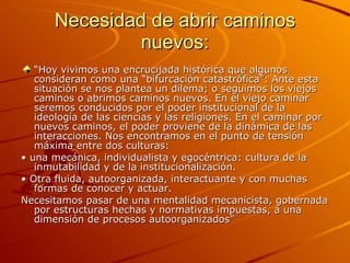 Necesidad de abrir caminos nuevos: “ Hoy vivimos una encrucijada histórica que algunos consideran como una “bifurcación catastrófica”: Ante esta situación se nos plantea un dilema; o seguimos los viejos caminos o abrimos caminos nuevos. En el viejo caminar seremos conducidos por el poder institucional de la ideología de las ciencias y las religiones. En el caminar por nuevos caminos, el poder proviene de la dinámica de las interacciones. Nos encontramos en el punto de tensión máxima entre dos culturas: •  una mecánica, individualista y egocéntrica: cultura de la inmutabilidad y de la institucionalización. •  Otra fluida, autoorganizada, interactuante y con muchas formas de conocer y actuar. Necesitamos pasar de una mentalidad mecanicista, gobernada por estructuras hechas y normativas impuestas, a una dimensión de procesos autoorganizados”  