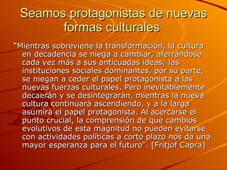 Seamos protagonistas de nuevas formas culturales  “ Mientras sobreviene la transformación, la cultura en decadencia se niega a cambiar, aferrándose cada vez más a sus anticuadas ideas; las instituciones sociales dominantes, por su parte, se niegan a ceder el papel protagonista a las nuevas fuerzas culturales. Pero inevitablemente decaerán y se desintegrarán, mientras la nueva cultura continuará ascendiendo, y a la larga asumirá el papel protagonista. Al acercarse el punto crucial, la comprensión de que cambios evolutivos de esta magnitud no pueden evitarse con actividades políticas a corto plazo nos da una mayor esperanza para el futuro”. [Fritjof Capra] 