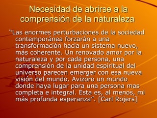Necesidad de abrirse a la comprensión de la naturaleza  “ Las enormes perturbaciones de la sociedad contemporánea forzarán a una transformación hacia un sistema nuevo, más coherente. Un renovado amor por la naturaleza y por cada persona, una comprensión de la unidad espiritual del universo parecen emerger con esa nueva visión del mundo. Avizoro un mundo donde haya lugar para una persona mas completa e integral. Esta es, al menos, mi más profunda esperanza”. [Carl Rojers] 
