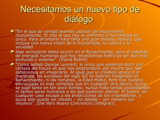 Necesitamos un nuevo tipo de diálogo  “ En el que de verdad seamos capaces de escucharnos mutuamente. El reto al que hoy se enfrenta la humanidad es único. Para afrontarlo hace falta una gran oleada creativa, que incluya una nueva visión de la humanidad, la cultura y la sociedad. Algo semejante debió ocurrir en el Renacimiento, pero el estallido de energías humanas que hoy necesitamos habrá de ser aún más profundo y extenso”. [David Bohm] “ Como señaló George Leonard, lo único que podemos decir con certeza del futuro es que nos sorprenderá, por mucho que nos esforcemos en imaginarlo. Al igual que la crisálida ignora a la mariposa, los europeos del siglo XII no habrían imaginado el Renacimiento, ni los romanos, la Edad Media. Pero hoy nuestra encrucijada es más compleja que en cualquier otra época; nunca se jugó tanto en tan poco tiempo, nunca hubo tantas posibilidades ni tantos seres humanos a los que pudieran afectar. El futuro, en cualquier caso escapa a las predicciones de los ordenadores, y quizá sólo puede ser oteado – sin detalle – por nuestro ojo intuitivo”. [Del libro Nueva Conciencia (Integral)] 