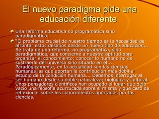 El nuevo paradigma pide una educación diferente  Una reforma educativa no programática sino paradigmática: “ El problema crucial de nuestro tiempo es la necesidad de afrontar estos desafíos desde un nuevo tipo de educación... Se trata de una reforma, no programática, sino paradigmática, que concierne a nuestra aptitud para organizar el conocimiento: conocer lo humano no es sustraerlo del universo sino situarlo en él... Paradógicamente, en la actualidad son las ciencias humanas las que aportan la contribución más débil al estudio de la condición humana... Debemos interrogar al ser humano desde su doble naturaleza; biológica y cultural. Unos pensadores científicos han ocupado el lugar que dejó vacío una filosofía acurrucada sobre sí misma y que cesó de reflexionar sobre los conocimientos aportados por las ciencias. 