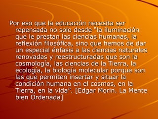 Por eso que la educación necesita ser repensada no solo desde “la iluminación que le prestan las ciencias humanas, la reflexión filosófica, sino que hemos de dar un especial énfasis a las ciencias naturales renovadas y reestructuradas que son la cosmología, las ciencias de la Tierra, la ecología, la biología molecular porque son las que permiten insertar y situar la condición humana en el cosmos, en la Tierra, en la vida”. [Edgar Morin. La Mente bien Ordenada] 