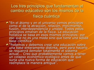 Los tres principios que fundamentan el cambio educativo son los mismos de la física cuántica   “ En el átomo y en el universo vemos principios como el de la atracción, relación, movimiento, fusión, interdependencia y unidad. Todos estos principios emanan de la física. La educación holística se basa en esos mismos principios; por eso que no es una moda sino que tiene una sólida base científica”. “ Podemos y debemos crear una educación sobre una base enteramente distinta, pero para hacerlo se requerirá demoler totalmente el sistema actual... Creo que probablemente vamos a tener un colapso económico-ecológico antes de que surja una nueva forma de educación que reemplace la manera antigua”. 