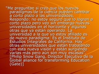 “ Me preguntan si creo que los nuevos paradigmas de la ciencia pueden cambiar a corto plazo a las universidades. Respondo: no estoy seguro que lo logren a corto plazo pero veo sin embargo nuevas universidades en el horizonte y algunas otras que ya están operando. La universidad a la que yo estoy afiliado es de nuevo paradigma: Es el Instituto de Estudios Integrales de California. Hay otras universidades que están trabajando con esta nueva visión y están surgiendo varias más pero aún son muy escasas”. [Philip Snow Gang. Director Ejecutivo de la Global aliance for transforming Education (Gate)] 