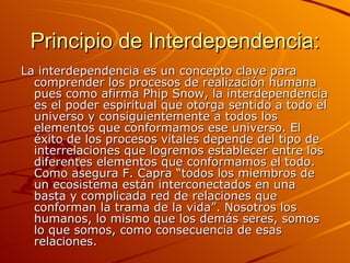 Principio de Interdependencia: La interdependencia es un concepto clave para comprender los procesos de realización humana pues como afirma Phip Snow, la interdependencia es el poder espiritual que otorga sentido a todo el universo y consiguientemente a todos los elementos que conformamos ese universo. El éxito de los procesos vitales depende del tipo de interrelaciones que logremos establecer entre los diferentes elementos que conformamos el todo. Como asegura F. Capra “todos los miembros de un ecosistema están interconectados en una basta y complicada red de relaciones que conforman la trama de la vida”. Nosotros los humanos, lo mismo que los demás seres, somos lo que somos, como consecuencia de esas relaciones. 