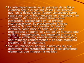La interdependencia es un principio de la física cuántica según el cual las cosas y los sucesos que, en la física clásica, fueron concebidos como separados, como fragmentados en el espacio y en el tiempo, de hecho, están íntimamente integrados, escalonados en un proceso interrelacionado. Es precisamente la física cuántica “la que hace resaltar la relación dinámica como base de todo lo que nos proporciona un punto de vista del yo humano que es libre y responsable, que responde a otros y a su medio ambiente, esencialmente relacionado y naturalmente comprometido y en todo momento creativo”. (El yo cuántico). Son las relaciones siempre dinámicas las que determinan la interdependencia de los diferentes elementos que integran la realidad  