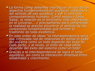 La forma como debemos interactuar es uno de los aspectos fundamentales del quehacer cotidiano y del sentido de ese quehacer y por lo tanto del comportamiento humano. Como asegura Jonas Salke, la relación es el fenómeno más importante en el universo... y precisamente para comprender la realidad es preciso encontrar el sentido de las conexiones fundamentales que forman el trasfondo de toda existencia. En este orden de ideas “la interdependencia sería esa intrincada red de relaciones en donde el éxito del sistema como un todo depende del éxito de cada parte, y al revés, el éxito de cada parte depende del éxito del sistema como un todo”. Gracias a la interdependencia se logra el sano equilibrio, así como la interacción dinámica entre estabilidad y crecimiento. 