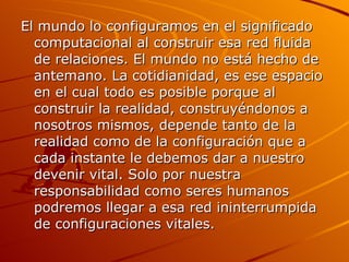 El mundo lo configuramos en el significado computacional al construir esa red fluida de relaciones. El mundo no está hecho de antemano. La cotidianidad, es ese espacio en el cual todo es posible porque al construir la realidad, construyéndonos a nosotros mismos, depende tanto de la realidad como de la configuración que a cada instante le debemos dar a nuestro devenir vital. Solo por nuestra responsabilidad como seres humanos podremos llegar a esa red ininterrumpida de configuraciones vitales. 