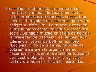 La ecología profunda da la razón de las muchas y variadas fluctuaciones de los ciclos ecológicos que muchas veces al no poder autoregular sus relaciones ponen en peligro su ciclo vital. Lo mismo sucede en el ser humano como individuo y como ser social. Se habla mucho en el día de hoy de la gravedad de traspasar los límites de la tolerancia. Leonardo Boff, en su libro “Ecología: grito de la tierra, grito de los pobres” insiste en la urgencia de no hacernos sordos ante la agresión ecológica de nuestro planeta Tierra y la agresión cada vez más feroz, hacia los excluidos.  