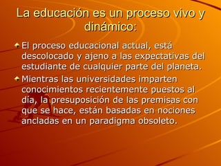 La educación es un proceso vivo y dinámico: El proceso educacional actual, está descolocado y ajeno a las expectativas del estudiante de cualquier parte del planeta. Mientras las universidades imparten conocimientos recientemente puestos al día, la presuposición de las premisas con que se hace, están basadas en nociones ancladas en un paradigma obsoleto. 
