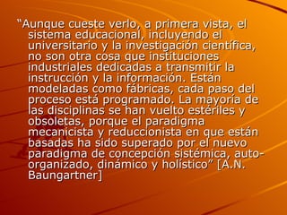 “ Aunque cueste verlo, a primera vista, el sistema educacional, incluyendo el universitario y la investigación científica, no son otra cosa que instituciones industriales dedicadas a transmitir la instrucción y la información. Están modeladas como fábricas, cada paso del proceso está programado. La mayoría de las disciplinas se han vuelto estériles y obsoletas, porque el paradigma mecanicista y reduccionista en que están basadas ha sido superado por el nuevo paradigma de concepción sistémica, auto-organizado, dinámico y holístico” [A.N. Baungartner] 