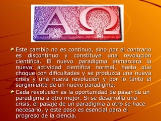 Este cambio no es continuo, sino por el contrario es discontinuo y constituye una revolución científica. El nuevo paradigma enmarcará la nueva actividad científica normal, hasta que choque con dificultades y se produzca una nueva crisis y una nueva revolución y por lo tanto el surgimiento de un nuevo paradigma. Cada revolución es la oportunidad de pasar de un paradigma a otro mejor. Si se desarrolla una crisis, el pasaje de un paradigma a otro se hace necesario, y este paso es esencial para el progreso de la ciencia.   
