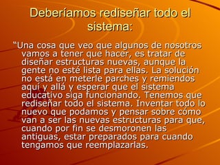Deberíamos rediseñar todo el sistema: “ Una cosa que veo que algunos de nosotros vamos a tener que hacer, es tratar de diseñar estructuras nuevas, aunque la gente no esté lista para ellas. La solución no está en meterle parches y remiendos aquí y allá y esperar que el sistema educativo siga funcionando. Tenemos que rediseñar todo el sistema. Inventar todo lo nuevo que podamos y pensar sobre cómo van a ser las nuevas estructuras para que, cuando por fin se desmoronen las antiguas, estar preparados para cuando tengamos que reemplazarlas. 