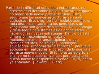 Parte de la dificultad que ahora enfrentamos es presenciar el derrumbe de la estructura antigua y no tener nada nuevo para sustituirla. Estoy seguro que las nuevas estructuras van a ser ecológicas. Ese, creo, será el modelo, además en toda disciplina académica los pensadores de vanguardia son gente de sistemas. De la ecología y de la teoría de sistemas es de donde están naciendo las nuevas estrategias. Dentro de esta dimensión recomiendo un trabajo multidisciplinario (transdisciplinario): que trabajen artistas, politólogos, sociólogos, educadores, economistas, científicos... porque la ecología en realidad es el corazón de lo que va a ser este nuevo modelo. Si tú no estás abierto a ella, yo no te puedo convencer, pero quizá una buena noche te despiertes diciendo: ”si, sí, ahora ya entiendo”. [Edward T. Clark]. 