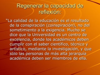 Regenerar la capacidad de reflexión: “ La calidad de la educación es el resultado de la conspiración (coinspiración), no del sometimiento a la exigencia. Mucho se dice que la Universidad es un centro de excelencia, donde los académicos deben cumplir con el saber científico, técnico y artístico, mediante la investigación, y que sólo las personas de más alta jerarquía académica deben ser miembros de ella. 