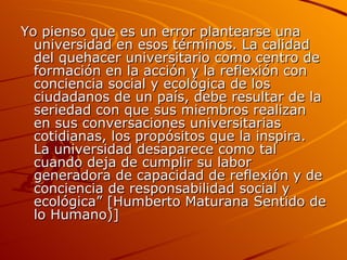 Yo pienso que es un error plantearse una universidad en esos términos. La calidad del quehacer universitario como centro de formación en la acción y la reflexión con conciencia social y ecológica de los ciudadanos de un país, debe resultar de la seriedad con que sus miembros realizan en sus conversaciones universitarias cotidianas, los propósitos que la inspira. La universidad desaparece como tal cuando deja de cumplir su labor generadora de capacidad de reflexión y de conciencia de responsabilidad social y ecológica” [Humberto Maturana Sentido de lo Humano)] 