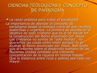 CIENCIAS TEOLÓGICAS Y CONCEPTO DE PARADIGMA   La razón práctica para tratar el paradigma La importancia de abordar el concepto de paradigma desde la teología viene de dos razones poderosas y urgentes. La primera se asienta en el objetivo de todo cristiano que es el de actuar en la construcción del Reino anunciado por Jesús. Los cristianos no somos de “este mundo”, no queremos las cosas como están porque no se ajustan al Reino anunciado por Jesús. Nos duele que el informe sobre el desarrollo humano de las Naciones Unidas constate una creciente concentración de la riqueza en menos manos. Que la distancia entre ricos y pobres sea cada vez mayor.  