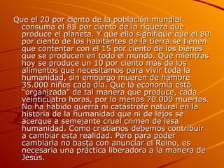 Que el 20 por ciento de la población mundial consuma el 85 por ciento de la riqueza que produce el planeta. Y que ello signifique que el 80 por ciento de los habitantes de la tierra se tienen que contentar con el 15 por ciento de los bienes que se producen en todo el mundo. Que mientras hoy se produce un 10 por ciento más de los alimentos que necesitamos para vivir toda la humanidad, sin embargo mueren de hambre 35.000 niños cada día. Que la economía está “organizada” de tal manera que produce, cada veinticuatro horas, por lo menos 70.000 muertos. No ha habido guerra ni catástrofe natural en la historia de la humanidad que ni de lejos se acerque a semejante cruel crimen de lesa humanidad. Como cristianos debemos contribuir a cambiar esta realidad. Pero para poder cambiarla no basta con anunciar el Reino, es necesaria una práctica liberadora a la manera de Jesús. 