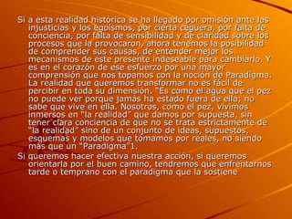 Si a esta realidad histórica se ha llegado por omisión ante las injusticias y los egoísmos, por cierta ceguera, por falta de conciencia, por falta de sensibilidad y de claridad sobre los procesos que la provocaron, ahora tenemos la posibilidad de comprender sus causas, de entender mejor los mecanismos de este presente indeseable para cambiarlo. Y es en el corazón de ese esfuerzo por una mayor comprensión que nos topamos con la noción de Paradigma. La realidad que queremos transformar no es fácil de percibir en toda su dimensión. “Es como el agua que el pez no puede ver porque jamás ha estado fuera de ella; no sabe que vive en ella. Nosotros, como el pez, vivimos inmersos en “la realidad” que damos por supuesta, sin tener clara conciencia de que no se trata estrictamente de “la realidad” sino de un conjunto de ideas, supuestos, esquemas y modelos que tomamos por reales, no siendo más que un “Paradigma”1. Si queremos hacer efectiva nuestra acción, si queremos orientarla por el buen camino, tendremos que enfrentarnos tarde o temprano con el paradigma que la sostiene  