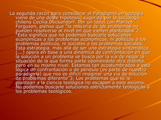 La segunda razón para considerar el Paradigma en teología viene de una doble hipótesis, sugerida por la socióloga chilena Cecilia Dockendorf. Por un lado, con Marilyn Ferguson, piensa que “la mayoría de los problemas no pueden resolverse al nivel en que vienen planteados”2. “Esto significa que no podemos buscarle soluciones económicas a los problemas económicos, ni políticas a los problemas políticos, ni sociales a los problemas sociales. Esta estrategia, más allá de ser una estrategia sintomática (...) opera en base a una dinámica de confrontación en que la solución a un problema se busca por la vía de negar la situación de la que forma parte oponiéndole otra distinta, pero en su mismo nivel. Estamos tan acostumbrados a esta lógica de confrontación o de péndulo (es parte de nuestro paradigma) que nos es difícil imaginar una vía de solución de problemas diferente”3. Los problemas que se le plantean a la ciencia teológica no escapan a este axioma. No podemos buscarle soluciones estrictamente teológicas a los problemas teológicos. 