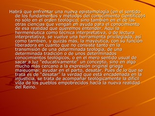 Habrá que enfrentar una nueva epistemología (en el sentido de los fundamentos y métodos del conocimiento científico)4 no sólo en el orden teológico, sino también en el de las otras ciencias que vengan en ayuda para el conocimiento de esa realidad que queremos entender. Aquí la hermenéutica como técnica interpretativa, o de lectura interpretativa, se vuelve una herramienta privilegiada, así como también, y quizás más, la mayéutica, con su función liberadora en cuanto que no consiste tanto en la transmisión de una determinada teología, de una determinada tradición o de unos determinados conocimientos teológicos, o en el mero sentido usual de sacar a luz “educativamente” un concepto, sino en algo mucho más cercano a la expresión original griega maieuomai: ayudar en el parto, desatar. Pues de lo que se trata es de “desatar” la verdad que está encadenada en la injusticia, se trata de acompañar teológicamente la difícil vida de los pueblos empobrecidos hacia la nueva realidad del Reino.  