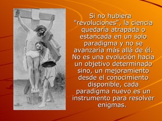 Si no hubiera "revoluciones", la ciencia quedaría atrapada o estancada en un solo paradigma y no se avanzaría más allá de él. No es una evolución hacia un objetivo determinado sino, un mejoramiento desde el conocimiento disponible, cada paradigma nuevo es un instrumento para resolver enigmas.  