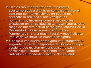 Esto es tan importante porque estamos acostumbrados a dividir en compartimentos el continuo de interrelaciones en que se nos presenta la realidad y una vez que los nombramos, hacemos como si esos cortes existiesen en la realidad (este mecanismo es otro rasgo de nuestro actual paradigma, afirma Cecilia Dockendorf). Pasar a una visión menos fragmentada, a una más integral y más holística implicaría ya intuir un nuevo paradigma. Y pasar a ese nuevo paradigma es justamente la segunda parte de la hipótesis de Dockendorf que sostiene que existen evidencias como para afirmar que estamos asistiendo a un cambio radical en el modo de concebir “la realidad”. 